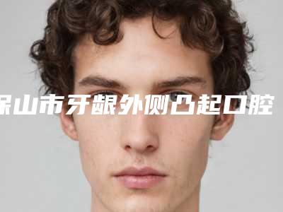 保山市牙龈外侧凸起口腔医生在榜清单前十名近期全新公布-保山市牙龈外侧凸起医生收费不贵是真的