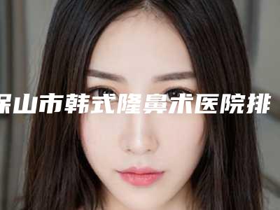 保山市韩式隆鼻术医院排行榜前十明细发布(保山市韩式隆鼻术整形医院)