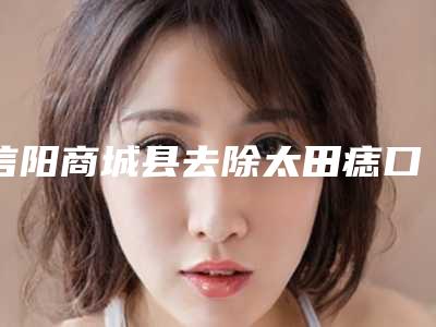 信阳商城县去除太田痣口碑好的整形医院2025年