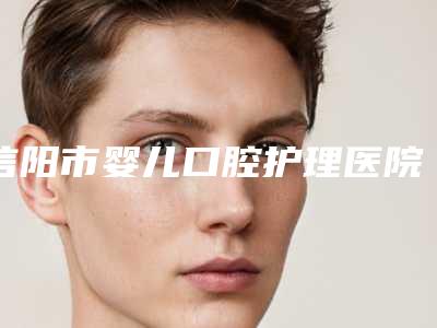信阳市婴儿口腔护理医院排名前10名强榜实力机构点评（信阳市婴儿口腔护理口腔医院技术强势入围）