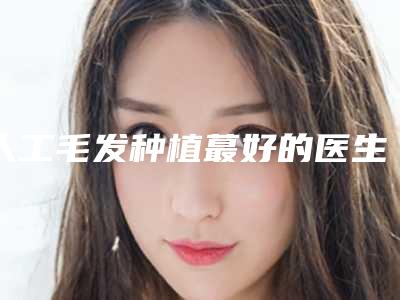 人工毛发种植蕞好的医生福州市-福州市人工毛发种植专家口碑排行榜前十强新鲜出炉啦