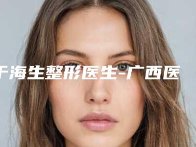 于海生整形医生-广西医科大学第一附属医院整形美容外科于海生医师技术强中强对抗