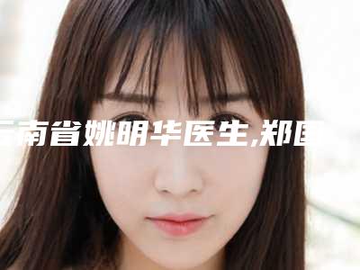 云南省姚明华医生,郑国卓医生技术口碑一对一了解