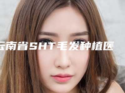 云南省SHT毛发种植医院综合实力前十强口碑排行榜权威名单盘点(昆明新禾医疗美容知名医生随你挑选)