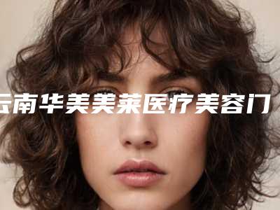 云南华美美莱医疗美容门诊部收费明细2025均价-擅长项目做减肥抽脂等