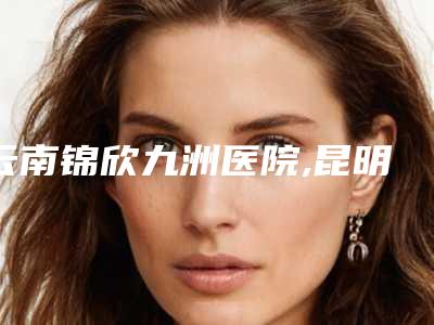 云南锦欣九洲医院,昆明爱莱美医疗美容门诊部看看哪一家更适合
