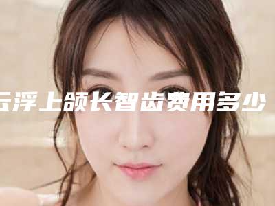 云浮上颌长智齿费用多少啊