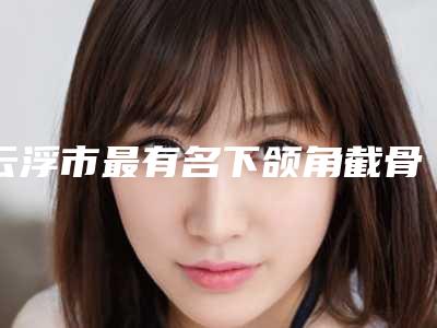 云浮市最有名下颌角截骨内推医生(陈敏医生收费贵是因为技术比较厉害吗)