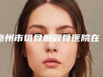 亳州市切骨磨颧骨医院在榜名单前10名独个发布(亳州永美医疗美容门诊部口碑实力绝绝子)