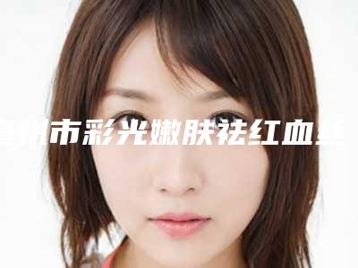 亳州市彩光嫩肤祛红血丝价格表(费用)在线一览(9月-3月均价为:2047元)