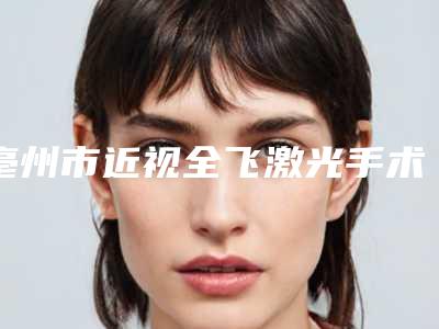 亳州市近视全飞激光手术医院排名榜前十优势占尽(亳州皮肤病激光美容康复中心个个是医美大咖)