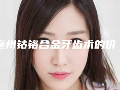 亳州钴铬合金牙齿术的价格和哪些因素有关