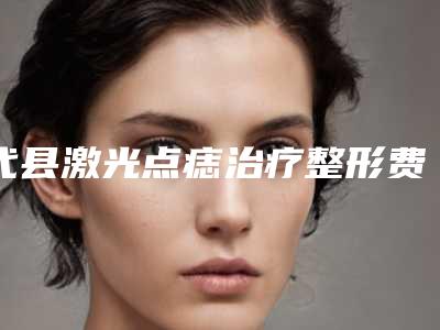 代县激光点痣治疗整形费用要多少在线免费咨询_2025年激光点痣治疗整形的价格要多少!