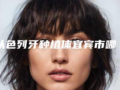 以色列牙种植体宜宾市哪个医生好(钟秋医生排行榜简述)