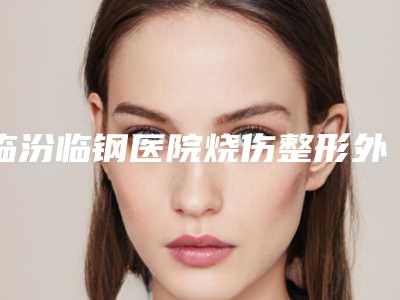 临汾临钢医院烧伤整形外科,临汾东方尚镜医疗美容诊所专业连锁你选谁