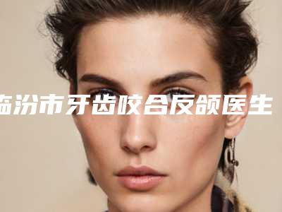 临汾市牙齿咬合反颌医生在榜清单前十都是哪个-临汾市牙齿咬合反颌口腔医生
