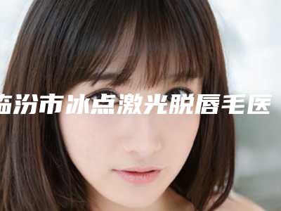临汾市冰点激光脱唇毛医院排名榜top10强公立私立混排-临汾爱小熊医疗美容诊所诊所可深入了解