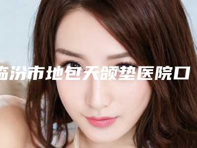 临汾市地包天颌垫医院口碑排行top10强详细榜单更新(临汾市地包天颌垫整形医院)