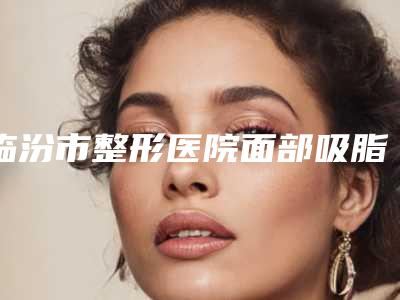临汾市整形医院面部吸脂吸面部价格(临汾美妍医疗美容门诊部口碑特色鲜明)