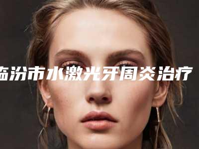 临汾市水激光牙周炎治疗医生在榜名单前十位全新版本-临汾市刘贯锁口腔医生