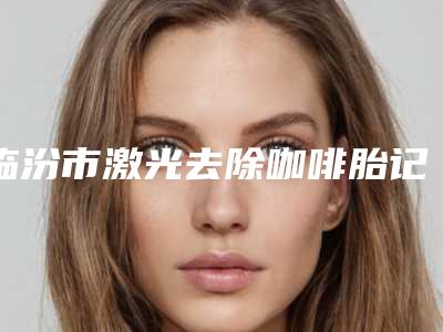 临汾市激光去除咖啡胎记医院上榜清单前十佳评选结果公布(临汾市激光去除咖啡胎记整形医院)