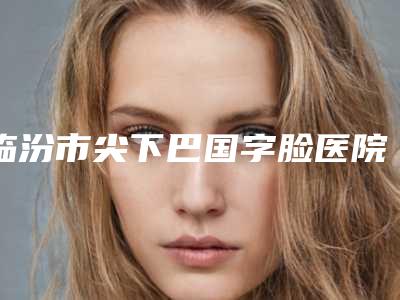 临汾市尖下巴国字脸医院在榜名单十强医美机构点评-临汾市尖下巴国字脸整形医院