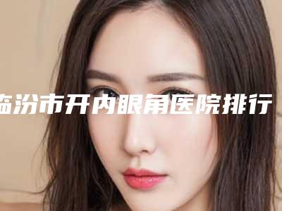 临汾市开内眼角医院排行top10强全新大盘点-临汾伊莱美医疗美容门诊部费用价格预览