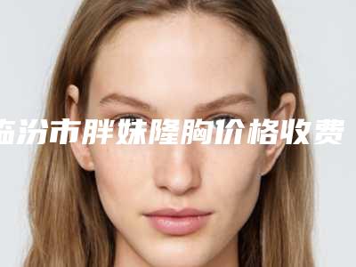 临汾市胖妹隆胸价格收费表强势曝光-临汾市中心医院烧伤整形科价位是多少