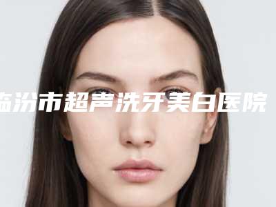 临汾市超声洗牙美白医院排行前十佳人气一览（临汾市超声洗牙美白口腔医院优质之选~）