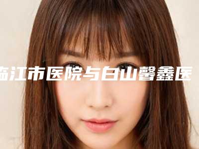 临江市医院与白山馨鑫医疗美容诊所哪家更便宜价目表PK