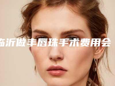 临沂做丰唇珠手术费用会被哪些因素影响