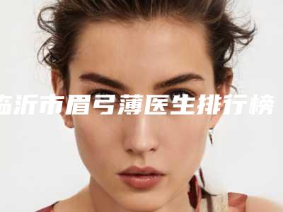 临沂市眉弓薄医生排行榜怎么选-刘芙蓉医生可以排第几