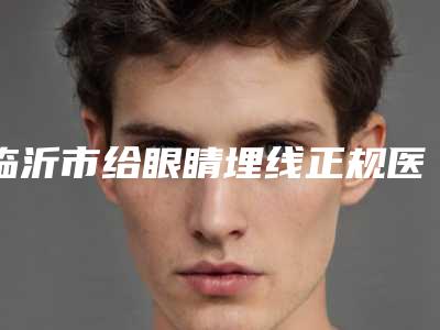 临沂市给眼睛埋线正规医院哪家更正规-给眼睛埋线价格大概是多少区间