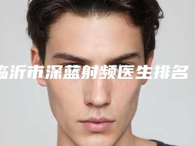 临沂市深蓝射频医生排名前十强挨个点评-刘庆阳医生等荣誉上榜_价格收费可查