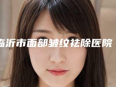 临沂市面部皱纹祛除医院口碑排名前十佳全新预评-临沂市面部皱纹祛除整形医院