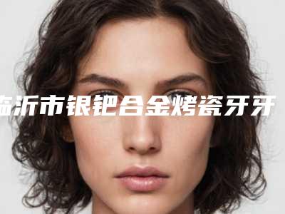 临沂市银钯合金烤瓷牙牙科医院哪家好-沂水康美口腔整友都说技术好