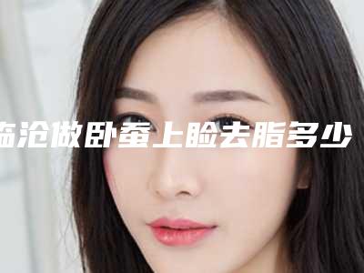 临沧做卧蚕上睑去脂多少钱（祛眼袋做卧蚕多少钱）