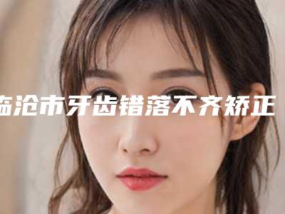 临沧市牙齿错落不齐矫正口腔医生在榜名单可以闭眼入-临沧市牙齿错落不齐矫正医生实力_价格想了解戳进来看