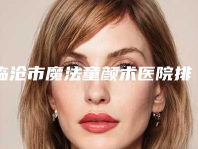 临沧市魔法童颜术医院排名榜过于优秀(临沧市魔法童颜术整形医院)