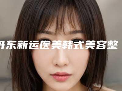 丹东新运医美韩式美容整形医院,凤城时代明星医疗美容诊所哪个技术更上一楼