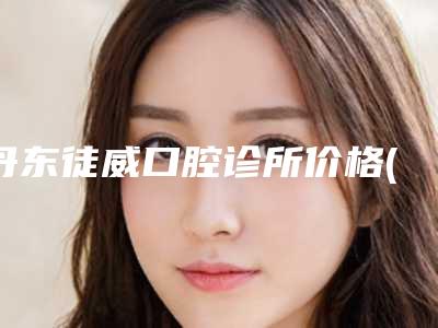 丹东徒威口腔诊所价格(价目)看看不会错附正颌手术案例