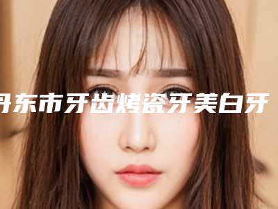 丹东市牙齿烤瓷牙美白牙科哪家好-丹东张氏口腔门诊部稳居口碑前三
