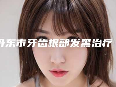 丹东市牙齿根部发黑治疗医生排名前十请知晓-丹东市王泽口腔医生