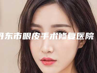 丹东市眼皮手术修复医院上榜清单实力盘点十家正规名单-丹东博红医疗美容诊所