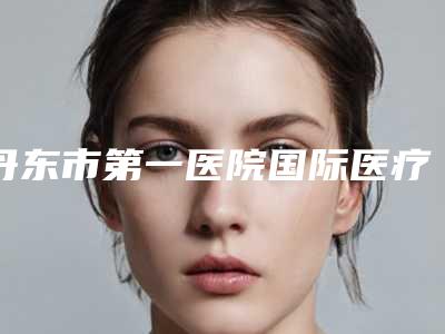 丹东市第一医院国际医疗部刘玉林医生,于传军医生值得挑选