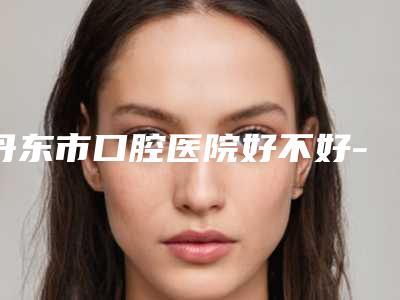 丹东市口腔医院好不好-价格收费表项目在线查询