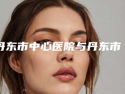 丹东市中心医院与丹东市第一医院实力对比测评价格表参考