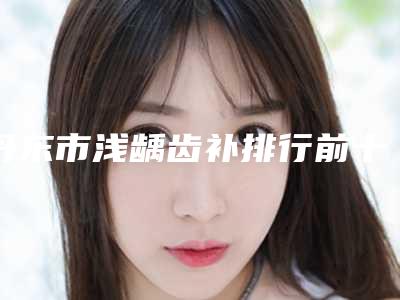 丹东市浅龋齿补排行前十佳榜单全新出炉-丹东市浅龋齿补口腔医生