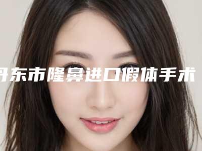 丹东市隆鼻进口假体手术比较好的医院(东港飞燕医疗美容诊所实力口碑在线)