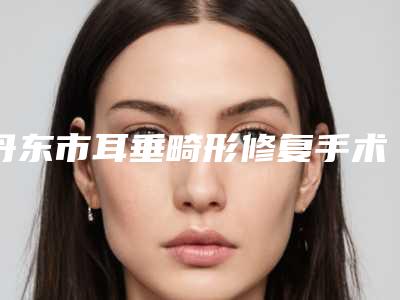 丹东市耳垂畸形修复手术医院在榜名单top10大全-丹东心忆轩医疗美容会所实力造就良好口碑